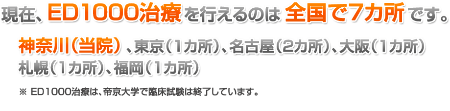 現在、ED1000治療を行えるのは全国で7カ所です。神奈川(当院)、東京(1カ所)、名古屋(2カ所)、大阪(1カ所)、札幌(1カ所)、福岡(1カ所)、※ ED1000治療は、帝京大学で臨床試験は終了しています。※ PRPを受けられるのは川崎院のみです。